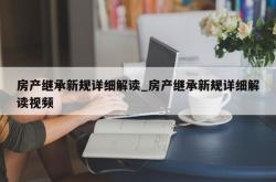 房产继承新规详细解读_房产继承新规详细解读视频