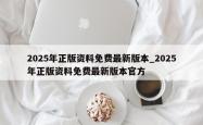 2025年正版资料免费最新版本_2025年正版资料免费最新版本官方