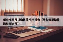 烟台哪里可以做核酸检测报告（烟台哪里做核酸检测方便）