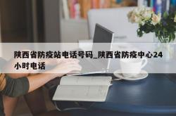 陕西省防疫站电话号码_陕西省防疫中心24小时电话