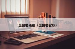 卫健委级别（卫健委官职）