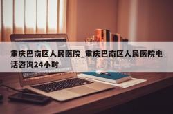重庆巴南区人民医院_重庆巴南区人民医院电话咨询24小时