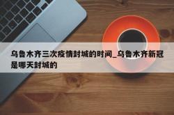 乌鲁木齐三次疫情封城的时间_乌鲁木齐新冠是哪天封城的