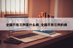 全国只有三例是什么病_全国只有三例的病