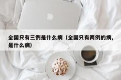 全国只有三例是什么病（全国只有两例的病,是什么病）
