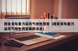 西安发布重污染天气橙色预警（西安发布重污染天气橙色预警最新消息）