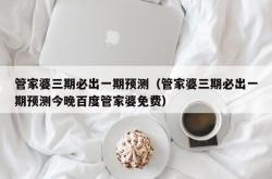 管家婆三期必出一期预测（管家婆三期必出一期预测今晚百度管家婆免费）