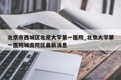 北京市西城区北京大学第一医院_北京大学第一医院城南院区最新消息