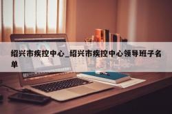 绍兴市疾控中心_绍兴市疾控中心领导班子名单