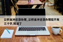 公积金冲还贷办理_公积金冲还贷办理后只有三个字,知道了