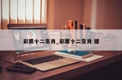 彩票十二生肖_彩票十二生肖 猪