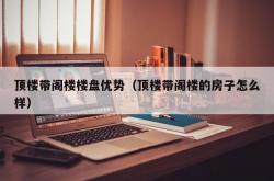 顶楼带阁楼楼盘优势（顶楼带阁楼的房子怎么样）