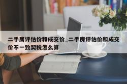 二手房评估价和成交价_二手房评估价和成交价不一致契税怎么算