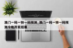 澳门一码一特一码预测_澳门一码一特一码预测今晚开奖结果