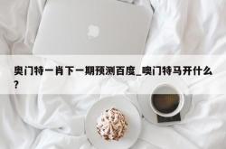 奥门特一肖下一期预测百度_噢门特马开什么?